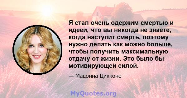 Я стал очень одержим смертью и идеей, что вы никогда не знаете, когда наступит смерть, поэтому нужно делать как можно больше, чтобы получить максимальную отдачу от жизни. Это было бы мотивирующей силой.