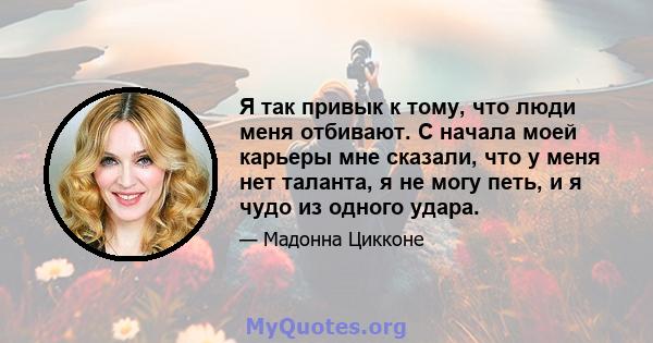 Я так привык к тому, что люди меня отбивают. С начала моей карьеры мне сказали, что у меня нет таланта, я не могу петь, и я чудо из одного удара.