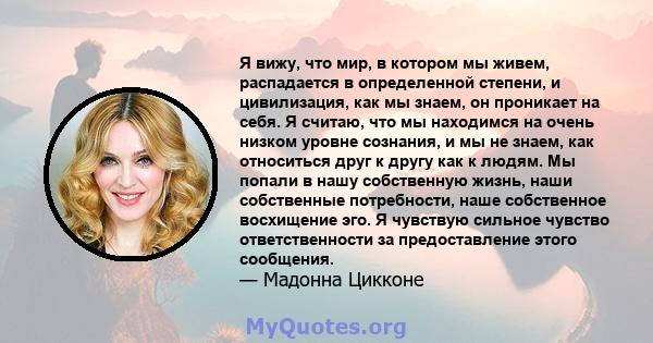 Я вижу, что мир, в котором мы живем, распадается в определенной степени, и цивилизация, как мы знаем, он проникает на себя. Я считаю, что мы находимся на очень низком уровне сознания, и мы не знаем, как относиться друг