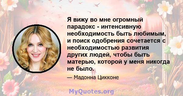 Я вижу во мне огромный парадокс - интенсивную необходимость быть любимым, и поиск одобрения сочетается с необходимостью развития других людей, чтобы быть матерью, которой у меня никогда не было.