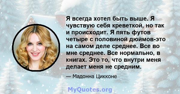 Я всегда хотел быть выше. Я чувствую себя креветкой, но так и происходит. Я пять футов четыре с половиной дюймов-это на самом деле среднее. Все во мне среднее. Все нормально, в книгах. Это то, что внутри меня делает