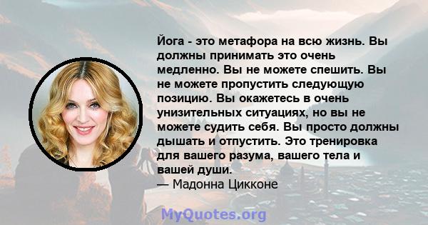 Йога - это метафора на всю жизнь. Вы должны принимать это очень медленно. Вы не можете спешить. Вы не можете пропустить следующую позицию. Вы окажетесь в очень унизительных ситуациях, но вы не можете судить себя. Вы