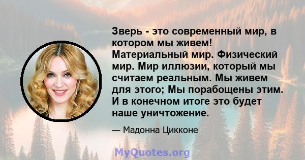 Зверь - это современный мир, в котором мы живем! Материальный мир. Физический мир. Мир иллюзии, который мы считаем реальным. Мы живем для этого; Мы порабощены этим. И в конечном итоге это будет наше уничтожение.