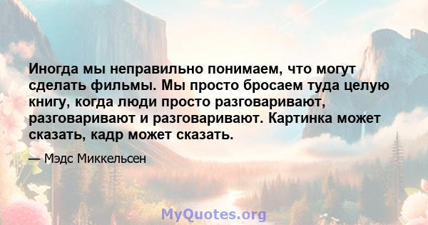 Иногда мы неправильно понимаем, что могут сделать фильмы. Мы просто бросаем туда целую книгу, когда люди просто разговаривают, разговаривают и разговаривают. Картинка может сказать, кадр может сказать.