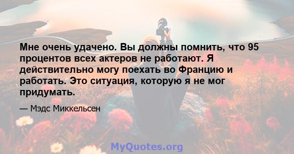 Мне очень удачено. Вы должны помнить, что 95 процентов всех актеров не работают. Я действительно могу поехать во Францию ​​и работать. Это ситуация, которую я не мог придумать.