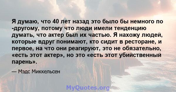 Я думаю, что 40 лет назад это было бы немного по -другому, потому что люди имели тенденцию думать, что актер был их частью. Я нахожу людей, которые вдруг понимают, кто сидит в ресторане, и первое, на что они реагируют,