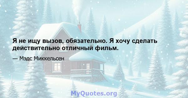 Я не ищу вызов, обязательно. Я хочу сделать действительно отличный фильм.