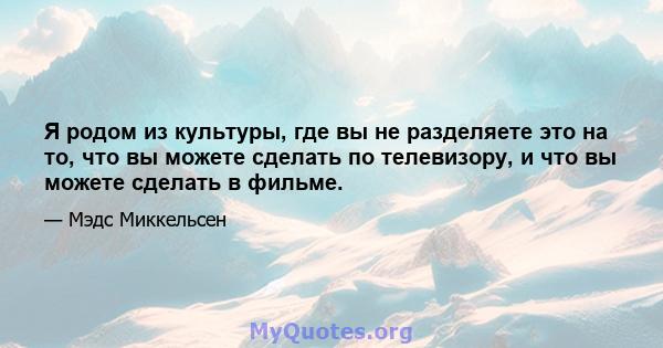 Я родом из культуры, где вы не разделяете это на то, что вы можете сделать по телевизору, и что вы можете сделать в фильме.