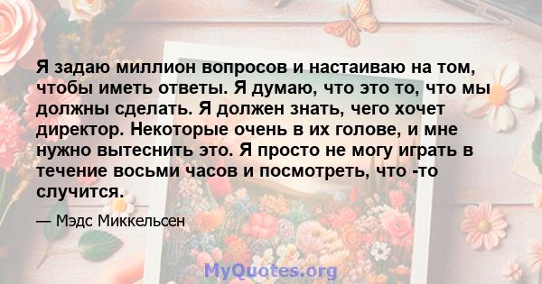 Я задаю миллион вопросов и настаиваю на том, чтобы иметь ответы. Я думаю, что это то, что мы должны сделать. Я должен знать, чего хочет директор. Некоторые очень в их голове, и мне нужно вытеснить это. Я просто не могу