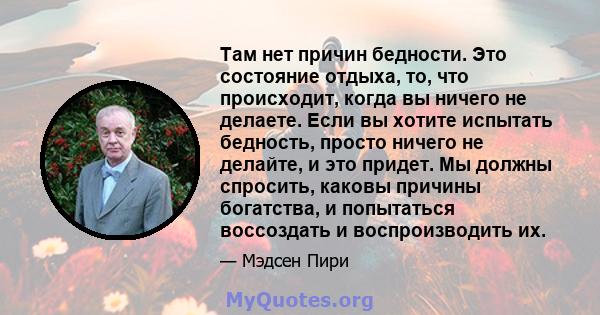 Там нет причин бедности. Это состояние отдыха, то, что происходит, когда вы ничего не делаете. Если вы хотите испытать бедность, просто ничего не делайте, и это придет. Мы должны спросить, каковы причины богатства, и