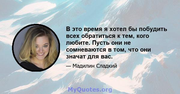 В это время я хотел бы побудить всех обратиться к тем, кого любите. Пусть они не сомневаются в том, что они значат для вас.