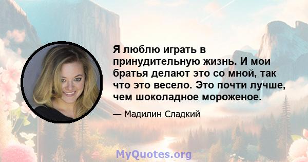 Я люблю играть в принудительную жизнь. И мои братья делают это со мной, так что это весело. Это почти лучше, чем шоколадное мороженое.