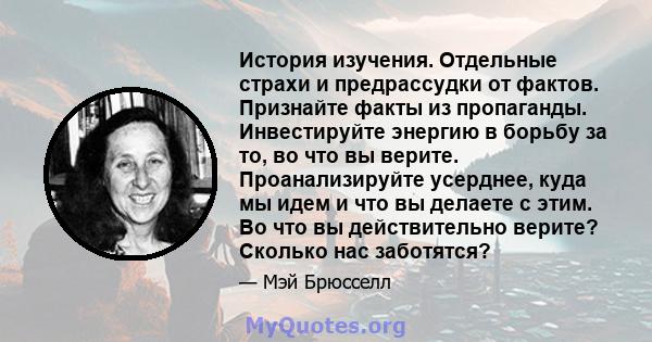 История изучения. Отдельные страхи и предрассудки от фактов. Признайте факты из пропаганды. Инвестируйте энергию в борьбу за то, во что вы верите. Проанализируйте усерднее, куда мы идем и что вы делаете с этим. Во что