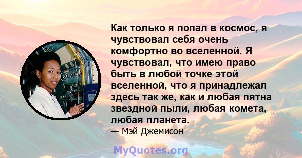 Как только я попал в космос, я чувствовал себя очень комфортно во вселенной. Я чувствовал, что имею право быть в любой точке этой вселенной, что я принадлежал здесь так же, как и любая пятна звездной пыли, любая комета, 