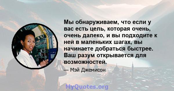 Мы обнаруживаем, что если у вас есть цель, которая очень, очень далеко, и вы подходите к ней в маленьких шагах, вы начинаете добраться быстрее. Ваш разум открывается для возможностей.