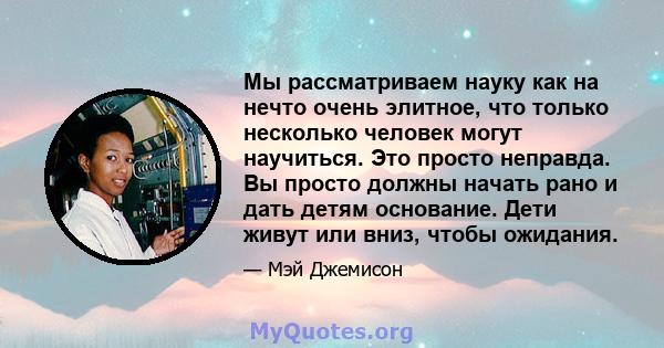 Мы рассматриваем науку как на нечто очень элитное, что только несколько человек могут научиться. Это просто неправда. Вы просто должны начать рано и дать детям основание. Дети живут или вниз, чтобы ожидания.