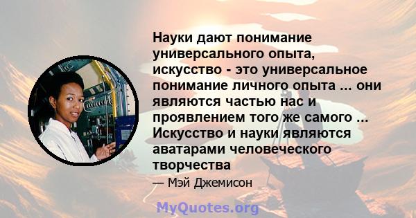 Науки дают понимание универсального опыта, искусство - это универсальное понимание личного опыта ... они являются частью нас и проявлением того же самого ... Искусство и науки являются аватарами человеческого творчества