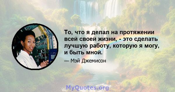 То, что я делал на протяжении всей своей жизни, - это сделать лучшую работу, которую я могу, и быть мной.