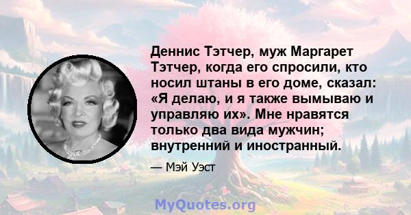 Деннис Тэтчер, муж Маргарет Тэтчер, когда его спросили, кто носил штаны в его доме, сказал: «Я делаю, и я также вымываю и управляю их». Мне нравятся только два вида мужчин; внутренний и иностранный.