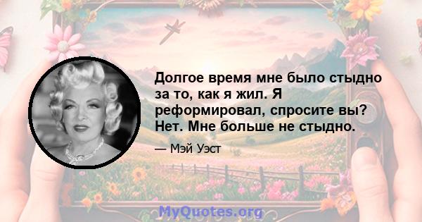 Долгое время мне было стыдно за то, как я жил. Я реформировал, спросите вы? Нет. Мне больше не стыдно.