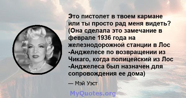 Это пистолет в твоем кармане или ты просто рад меня видеть? (Она сделала это замечание в феврале 1936 года на железнодорожной станции в Лос -Анджелесе по возвращении из Чикаго, когда полицейский из Лос -Анджелеса был