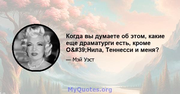 Когда вы думаете об этом, какие еще драматурги есть, кроме О'Нила, Теннесси и меня?