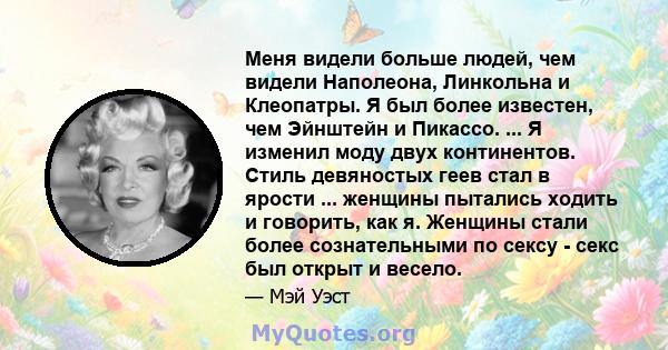 Меня видели больше людей, чем видели Наполеона, Линкольна и Клеопатры. Я был более известен, чем Эйнштейн и Пикассо. ... Я изменил моду двух континентов. Стиль девяностых геев стал в ярости ... женщины пытались ходить и 