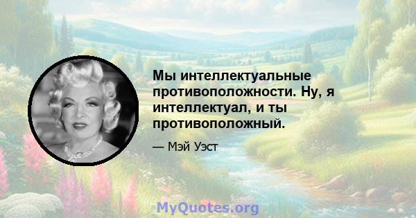 Мы интеллектуальные противоположности. Ну, я интеллектуал, и ты противоположный.