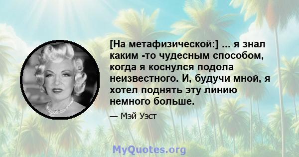 [На метафизической:] ... я знал каким -то чудесным способом, когда я коснулся подола неизвестного. И, будучи мной, я хотел поднять эту линию немного больше.