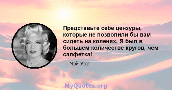 Представьте себе цензуры, которые не позволили бы вам сидеть на коленях. Я был в большем количестве кругов, чем салфетка!