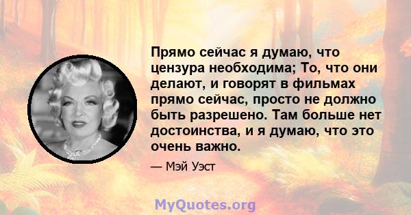 Прямо сейчас я думаю, что цензура необходима; То, что они делают, и говорят в фильмах прямо сейчас, просто не должно быть разрешено. Там больше нет достоинства, и я думаю, что это очень важно.