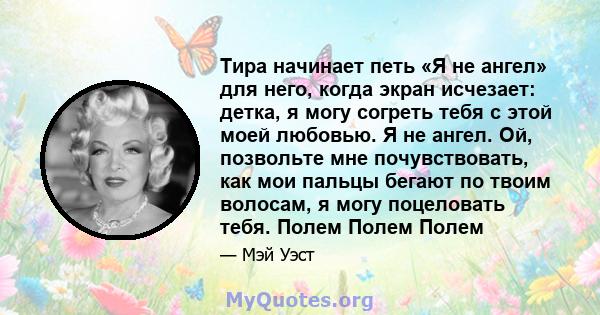 Тира начинает петь «Я не ангел» для него, когда экран исчезает: детка, я могу согреть тебя с этой моей любовью. Я не ангел. Ой, позвольте мне почувствовать, как мои пальцы бегают по твоим волосам, я могу поцеловать