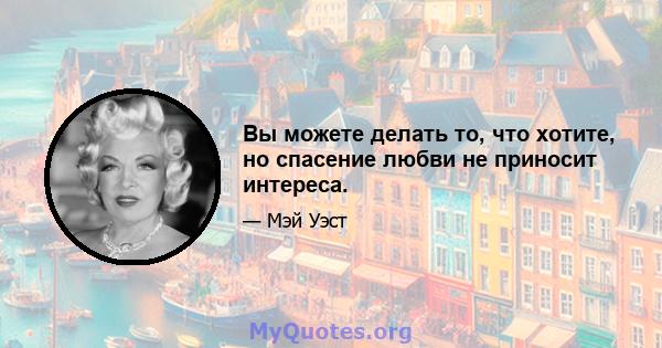 Вы можете делать то, что хотите, но спасение любви не приносит интереса.