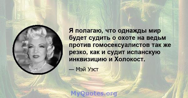 Я полагаю, что однажды мир будет судить о охоте на ведьм против гомосексуалистов так же резко, как и судит испанскую инквизицию и Холокост.