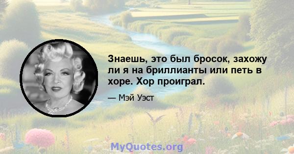 Знаешь, это был бросок, захожу ли я на бриллианты или петь в хоре. Хор проиграл.