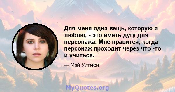 Для меня одна вещь, которую я люблю, - это иметь дугу для персонажа. Мне нравится, когда персонаж проходит через что -то и учиться.