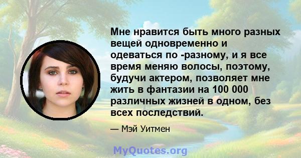 Мне нравится быть много разных вещей одновременно и одеваться по -разному, и я все время меняю волосы, поэтому, будучи актером, позволяет мне жить в фантазии на 100 000 различных жизней в одном, без всех последствий.