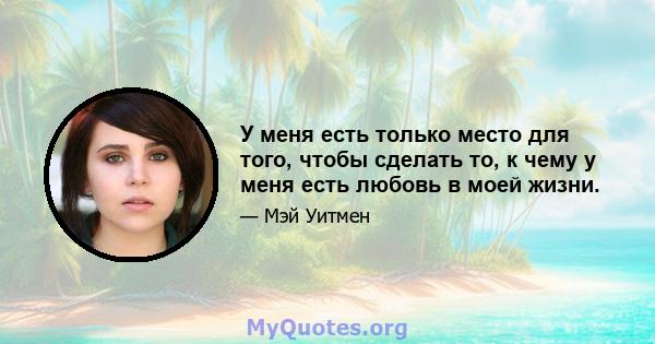 У меня есть только место для того, чтобы сделать то, к чему у меня есть любовь в моей жизни.