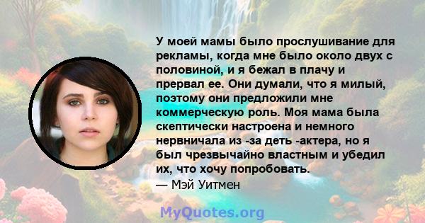 У моей мамы было прослушивание для рекламы, когда мне было около двух с половиной, и я бежал в плачу и прервал ее. Они думали, что я милый, поэтому они предложили мне коммерческую роль. Моя мама была скептически