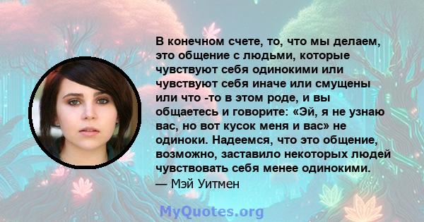 В конечном счете, то, что мы делаем, это общение с людьми, которые чувствуют себя одинокими или чувствуют себя иначе или смущены или что -то в этом роде, и вы общаетесь и говорите: «Эй, я не узнаю вас, но вот кусок меня 