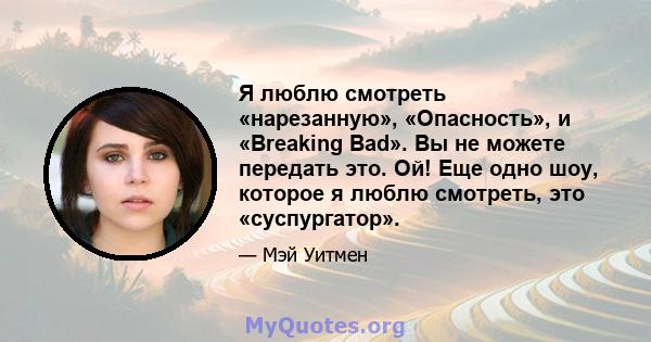 Я люблю смотреть «нарезанную», «Опасность», и «Breaking Bad». Вы не можете передать это. Ой! Еще одно шоу, которое я люблю смотреть, это «суспургатор».