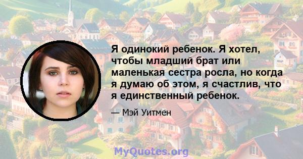 Я одинокий ребенок. Я хотел, чтобы младший брат или маленькая сестра росла, но когда я думаю об этом, я счастлив, что я единственный ребенок.