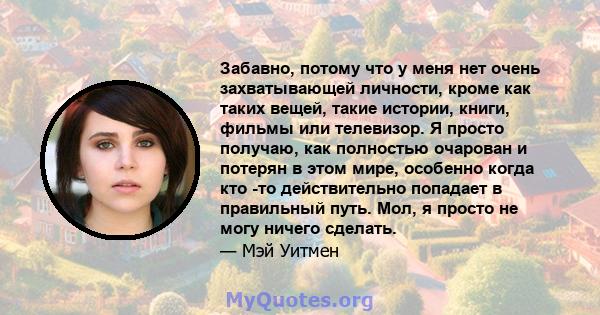 Забавно, потому что у меня нет очень захватывающей личности, кроме как таких вещей, такие истории, книги, фильмы или телевизор. Я просто получаю, как полностью очарован и потерян в этом мире, особенно когда кто -то