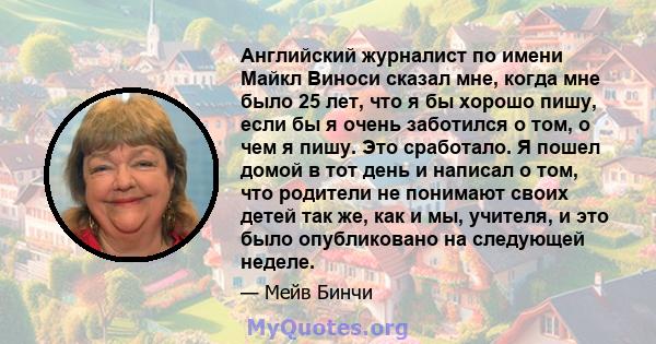 Английский журналист по имени Майкл Виноси сказал мне, когда мне было 25 лет, что я бы хорошо пишу, если бы я очень заботился о том, о чем я пишу. Это сработало. Я пошел домой в тот день и написал о том, что родители не 