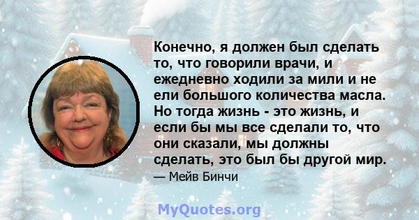 Конечно, я должен был сделать то, что говорили врачи, и ежедневно ходили за мили и не ели большого количества масла. Но тогда жизнь - это жизнь, и если бы мы все сделали то, что они сказали, мы должны сделать, это был