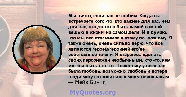 Мы ничто, если нас не любим. Когда вы встречаете кого -то, кто важнее для вас, чем для вас, это должно быть самой важной вещью в жизни, на самом деле. И я думаю, что мы все стремимся к этому по -разному. Я также очень,