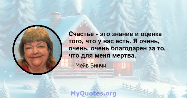 Счастье - это знание и оценка того, что у вас есть. Я очень, очень, очень благодарен за то, что для меня мертва.