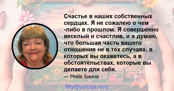 Счастье в наших собственных сердцах. Я не сожалею о чем -либо в прошлом. Я совершенно веселый и счастлив, и я думаю, что большая часть вашего отношения не в тех случаях, в которых вы окажетесь, а в обстоятельствах,