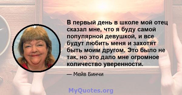 В первый день в школе мой отец сказал мне, что я буду самой популярной девушкой, и все будут любить меня и захотят быть моим другом. Это было не так, но это дало мне огромное количество уверенности.