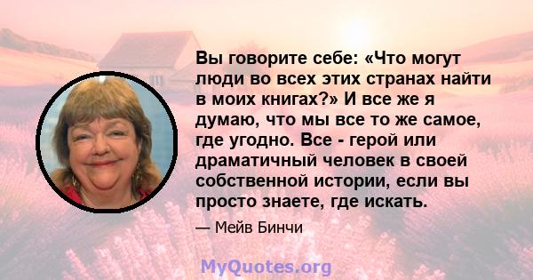 Вы говорите себе: «Что могут люди во всех этих странах найти в моих книгах?» И все же я думаю, что мы все то же самое, где угодно. Все - герой или драматичный человек в своей собственной истории, если вы просто знаете,